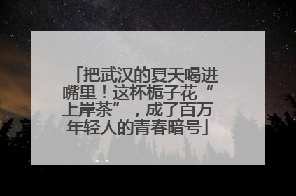 把武汉的夏天喝进嘴里！这杯栀子花“上岸茶”，成了百万年轻人的青春暗号