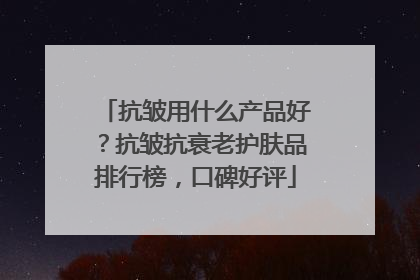 抗皱用什么产品好？抗皱抗衰老护肤品排行榜，口碑好评