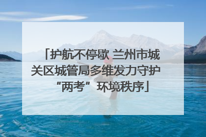 护航不停歇 兰州市城关区城管局多维发力守护“两考”环境秩序
