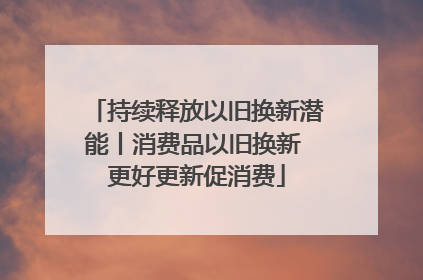 持续释放以旧换新潜能丨消费品以旧换新 更好更新促消费
