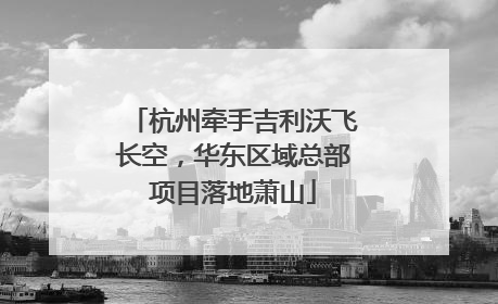 杭州牵手吉利沃飞长空，华东区域总部项目落地萧山