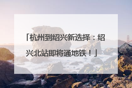 杭州到绍兴新选择：绍兴北站即将通地铁！