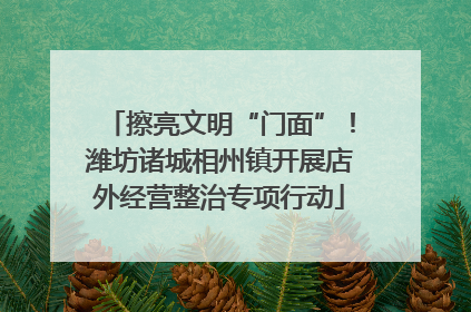 擦亮文明“门面”！潍坊诸城相州镇开展店外经营整治专项行动