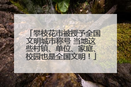 攀枝花市被授予全国文明城市称号 当地这些村镇、单位、家庭、校园也是全国文明！
