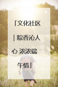 文化社区｜粽香沁人心 浓浓端午情