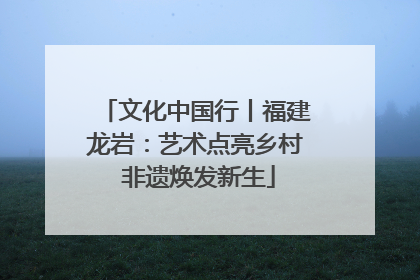 文化中国行丨福建龙岩：艺术点亮乡村 非遗焕发新生