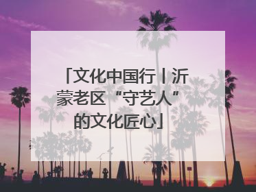文化中国行丨沂蒙老区“守艺人”的文化匠心