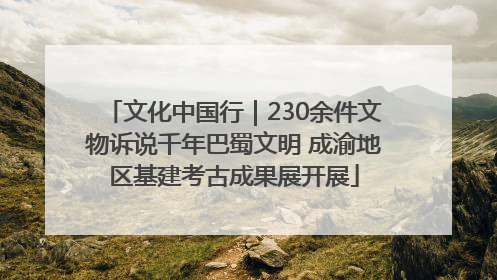 文化中国行｜230余件文物诉说千年巴蜀文明 成渝地区基建考古成果展开展