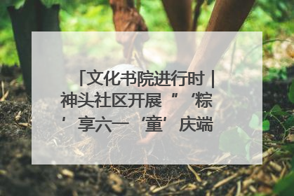 文化书院进行时｜神头社区开展“‘粽’享六一‘童’庆端午”主题系列活动