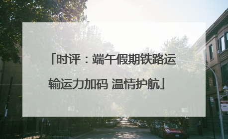 时评：端午假期铁路运输运力加码 温情护航