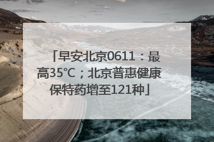 早安北京0611：最高35℃；北京普惠健康保特药增至121种