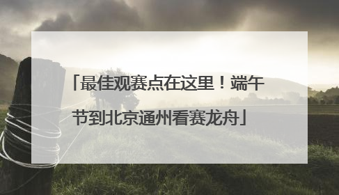最佳观赛点在这里！端午节到北京通州看赛龙舟