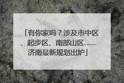 有你家吗？涉及市中区、起步区、南部山区……济南最新规划出炉