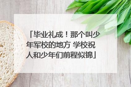 毕业礼成！那个叫少年军校的地方 学校祝人和少年们前程似锦