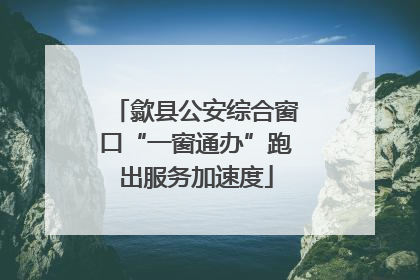 歙县公安综合窗口“一窗通办”跑出服务加速度