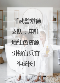 武警常德支队：用驻地红色资源引领官兵奋斗成长