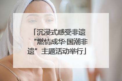 沉浸式感受非遗 “燃情成华·国潮非遗”主题活动举行
