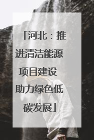 河北：推进清洁能源项目建设 助力绿色低碳发展