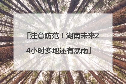 注意防范！湖南未来24小时多地还有暴雨