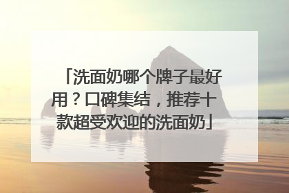 洗面奶哪个牌子最好用？口碑集结，推荐十款超受欢迎的洗面奶
