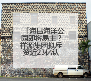 海昌海洋公园即将易主？祥源集团拟斥资近23亿认购新股，拿下近四成股份