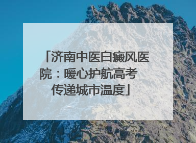 济南中医白癜风医院：暖心护航高考 传递城市温度