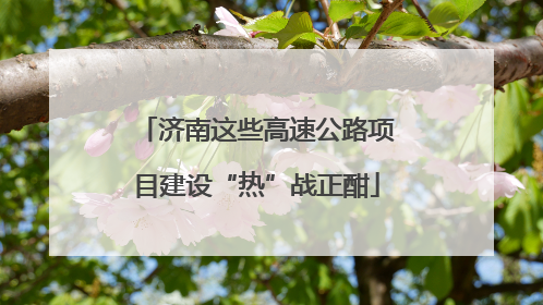 济南这些高速公路项目建设“热”战正酣
