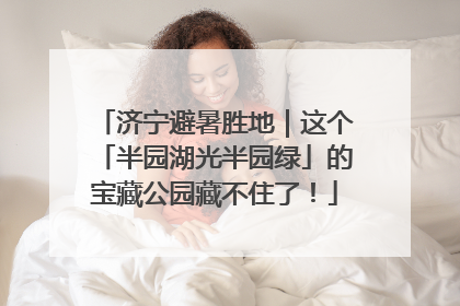 济宁避暑胜地｜这个「半园湖光半园绿」的宝藏公园藏不住了！
