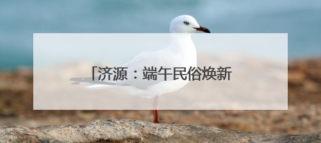 济源：端午民俗焕新风 文旅融合显实效