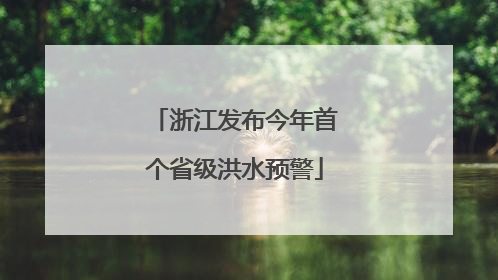 浙江发布今年首个省级洪水预警