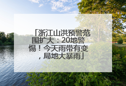 浙江山洪预警范围扩大：20地警惕！今天雨带有变，局地大暴雨