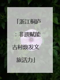 浙江桐庐：非遗赋能古村焕发文旅活力