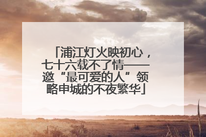 浦江灯火映初心，七十六载不了情——邀“最可爱的人”领略申城的不夜繁华