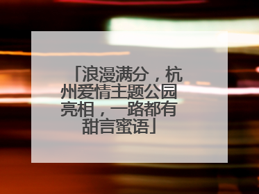 浪漫满分，杭州爱情主题公园亮相，一路都有甜言蜜语