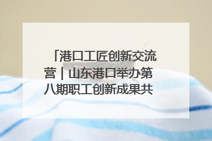 港口工匠创新交流营｜山东港口举办第八期职工创新成果共享交流活动