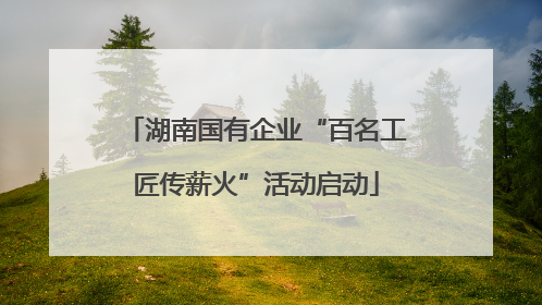 湖南国有企业“百名工匠传薪火”活动启动