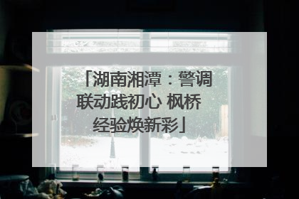 湖南湘潭：警调联动践初心 枫桥经验焕新彩