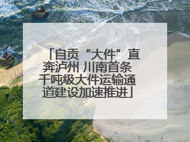 自贡“大件”直奔泸州 川南首条千吨级大件运输通道建设加速推进