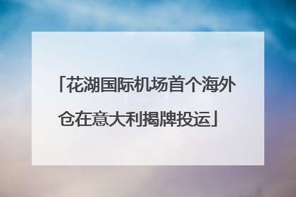 花湖国际机场首个海外仓在意大利揭牌投运