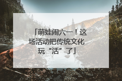 萌娃闹六一！这场活动把传统文化玩“活”了