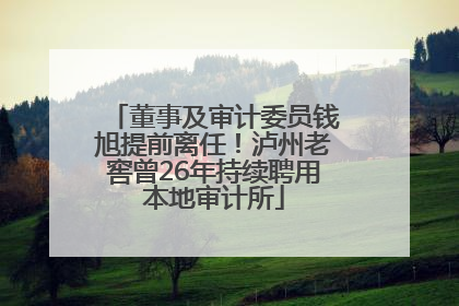 董事及审计委员钱旭提前离任！泸州老窖曾26年持续聘用本地审计所