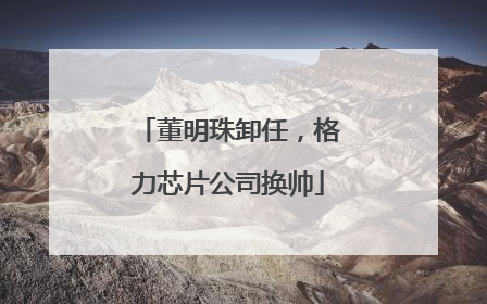 董明珠卸任，格力芯片公司换帅