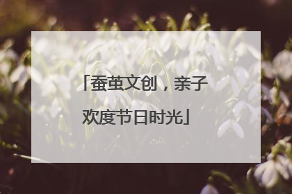 蚕茧文创，亲子欢度节日时光