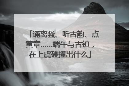 诵离骚、听古韵、点黄章……端午与古镇，在上虞碰撞出什么