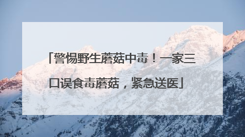警惕野生蘑菇中毒！一家三口误食毒蘑菇，紧急送医