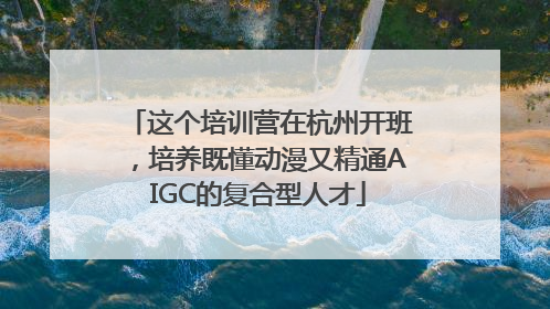 这个培训营在杭州开班，培养既懂动漫又精通AIGC的复合型人才