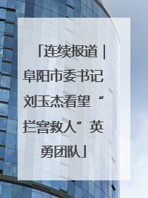 连续报道｜阜阳市委书记刘玉杰看望“拦窨救人”英勇团队