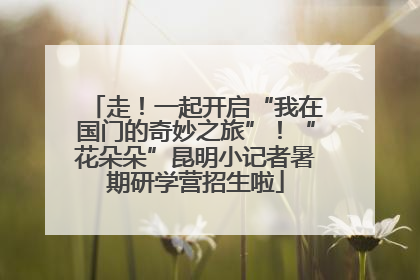 走！一起开启“我在国门的奇妙之旅”！“花朵朵”昆明小记者暑期研学营招生啦
