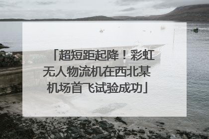 超短距起降！彩虹无人物流机在西北某机场首飞试验成功