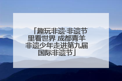 趣玩非遗·非遗节里看世界 成都青羊非遗少年走进第九届国际非遗节
